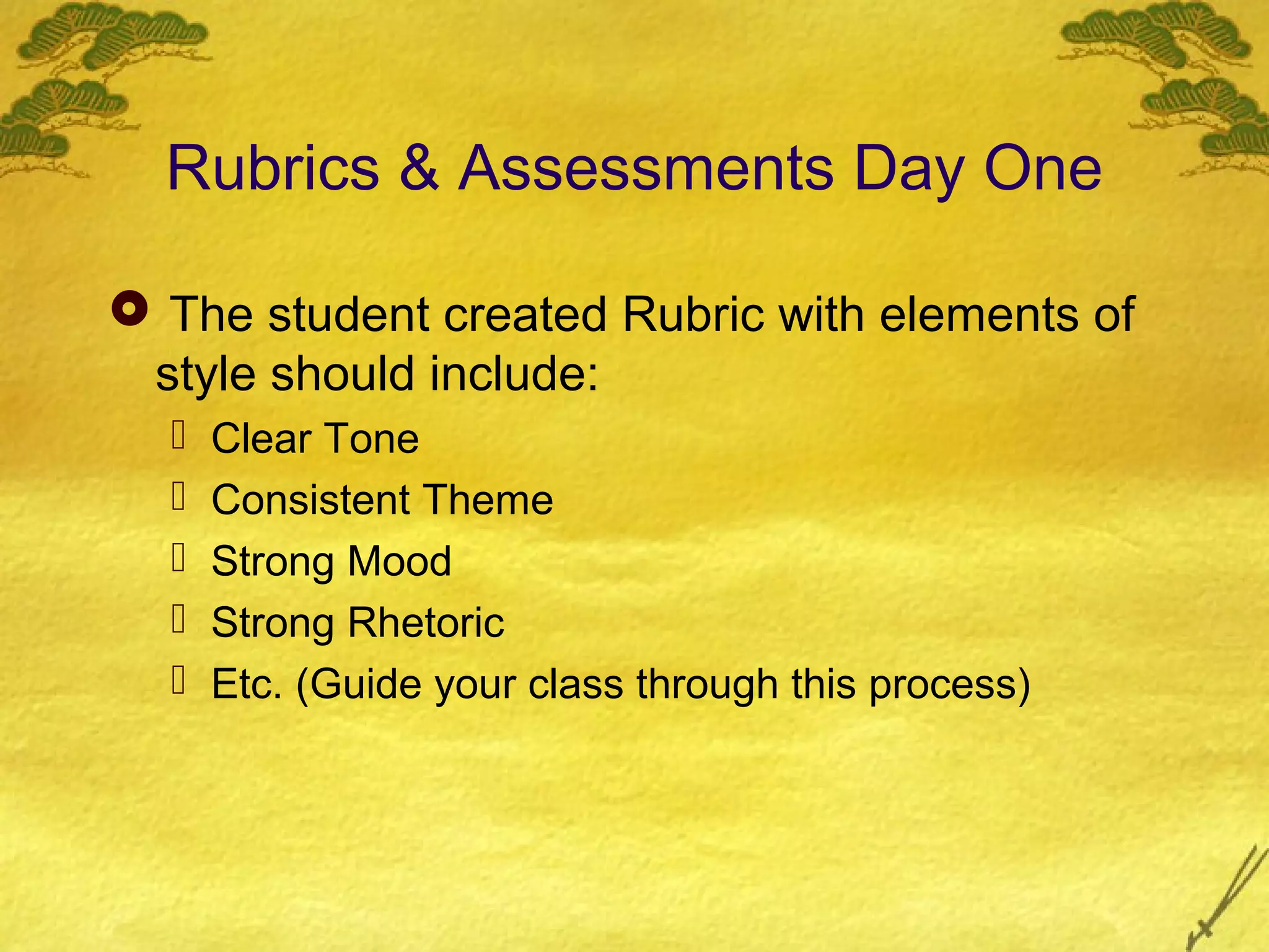 Rubrics & Assessments Day One

 The student created Rubric with elements of
 style should include:
     Clear Tone
     Consistent Theme
     Strong Mood
     Strong Rhetoric
     Etc. (Guide your class through this process)
 
