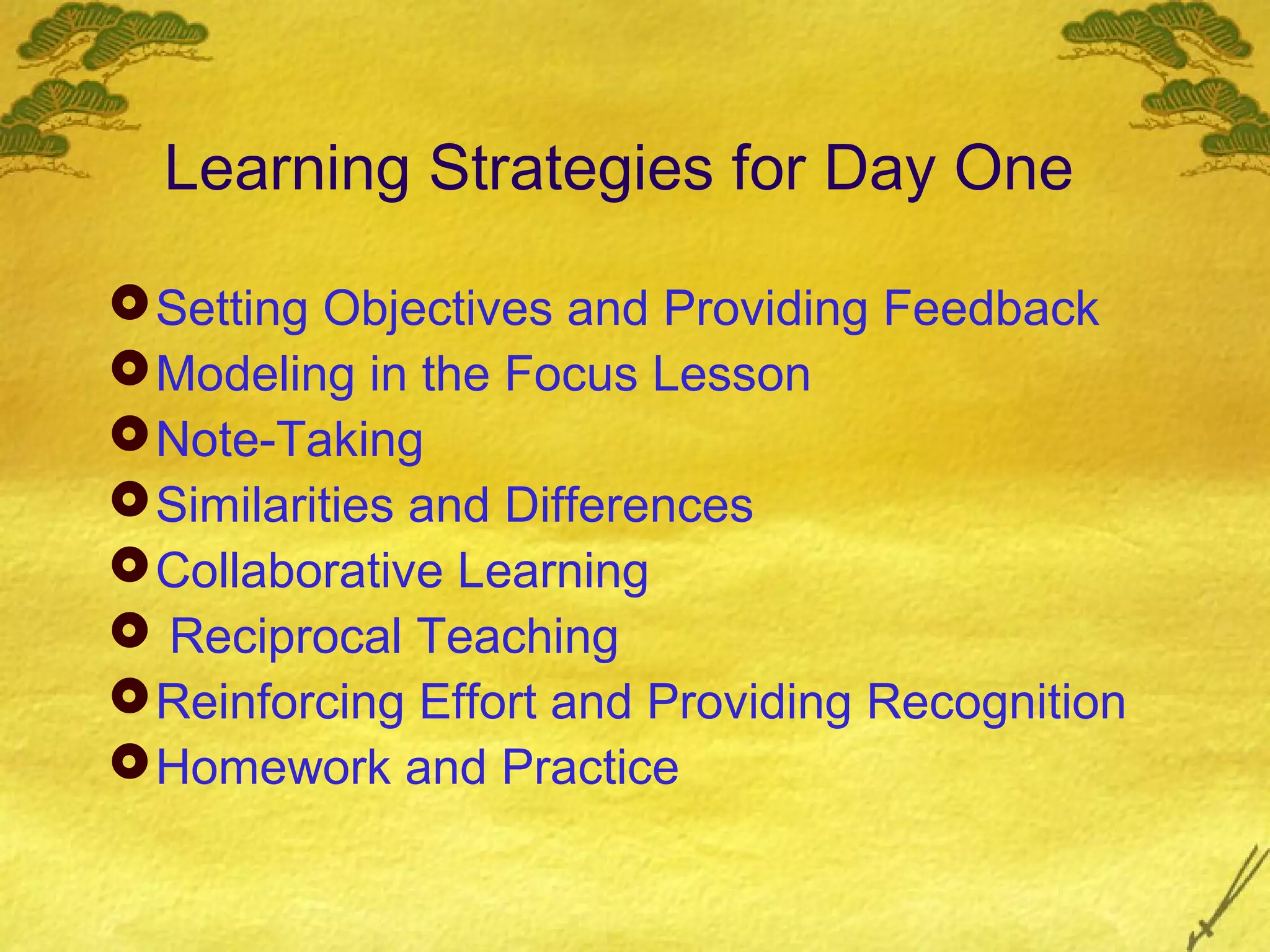 Learning Strategies for Day One

 Setting Objectives and Providing Feedback
 Modeling in the Focus Lesson
 Note-Taking
 Similarities and Differences
 Collaborative Learning
 Reciprocal Teaching
 Reinforcing Effort and Providing Recognition
 Homework and Practice
 