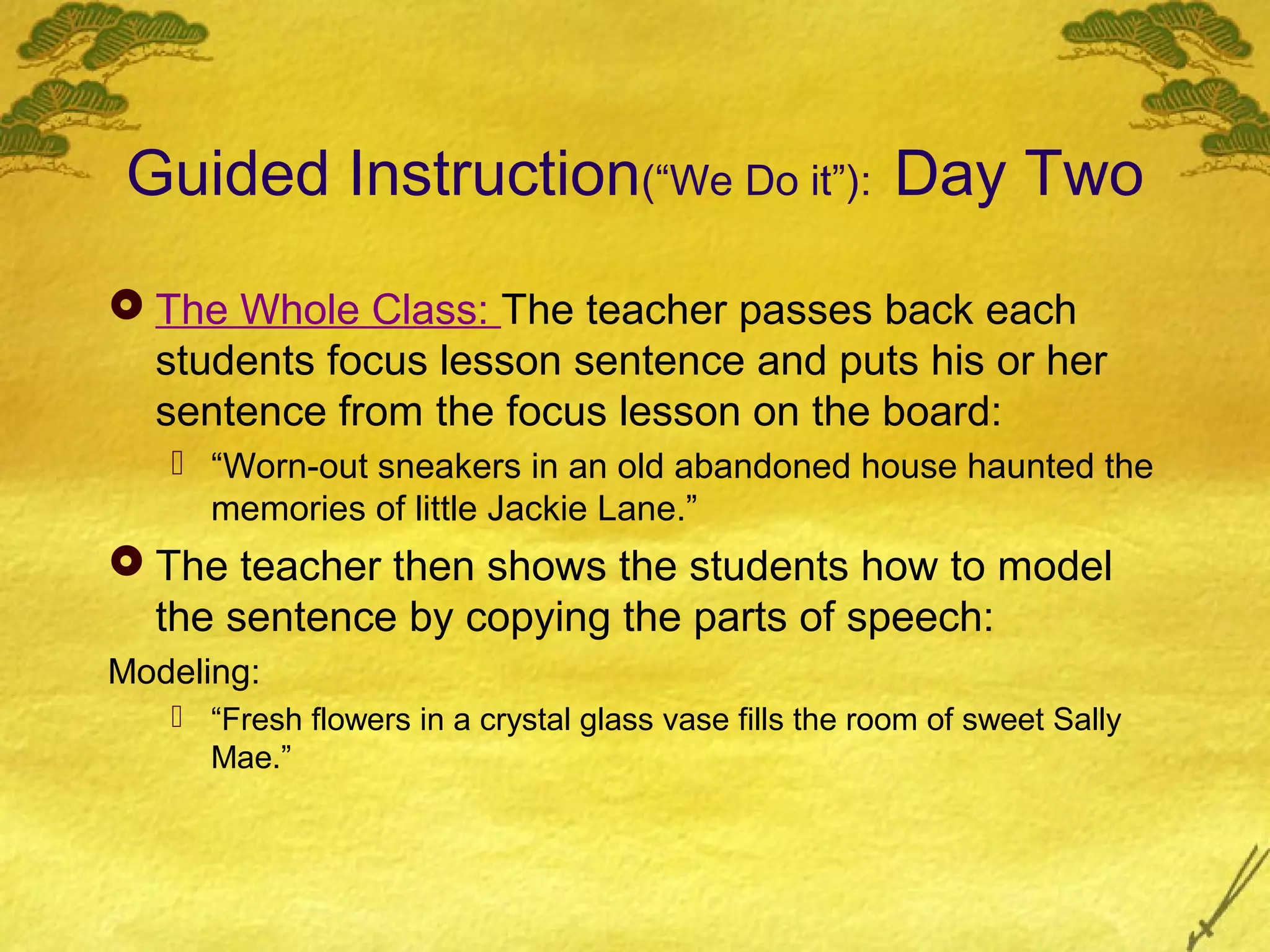 Guided Instruction(“We Do it”): Day Two
 The Whole Class: The teacher passes back each
  students focus lesson sentence and puts his or her
  sentence from the focus lesson on the board:
    “Worn-out sneakers in an old abandoned house haunted the
     memories of little Jackie Lane.”
 The teacher then shows the students how to model
  the sentence by copying the parts of speech:
Modeling:
    “Fresh flowers in a crystal glass vase fills the room of sweet Sally
     Mae.”
 