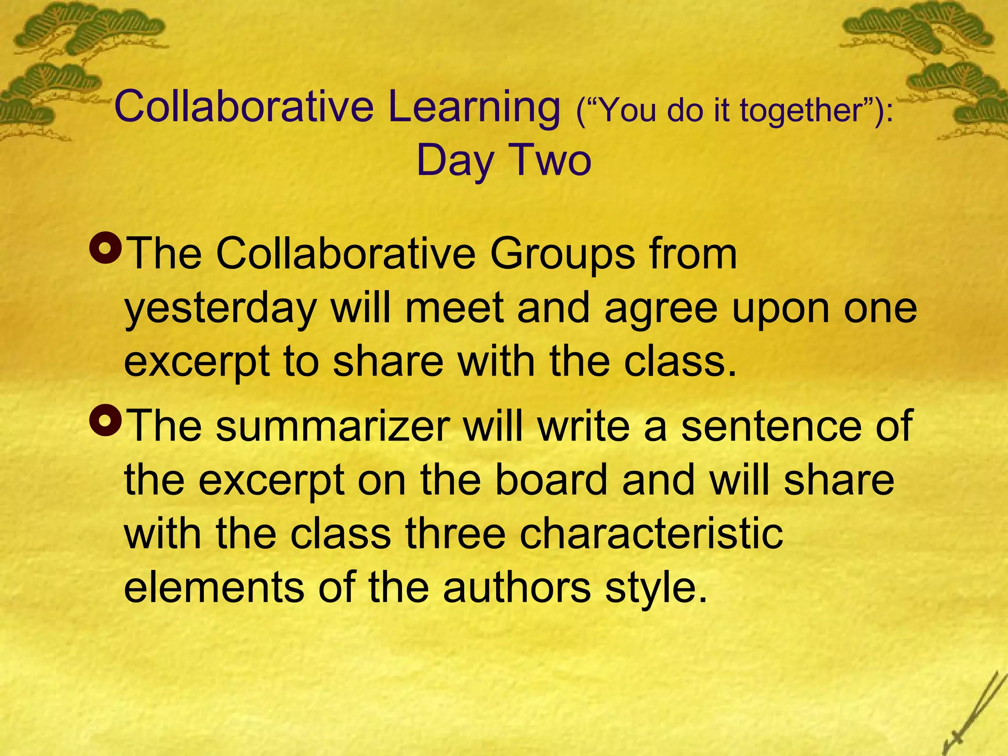 Collaborative Learning (“You do it together”):
                Day Two
The Collaborative Groups from
 yesterday will meet and agree upon one
 excerpt to share with the class.
The summarizer will write a sentence of
 the excerpt on the board and will share
 with the class three characteristic
 elements of the authors style.
 