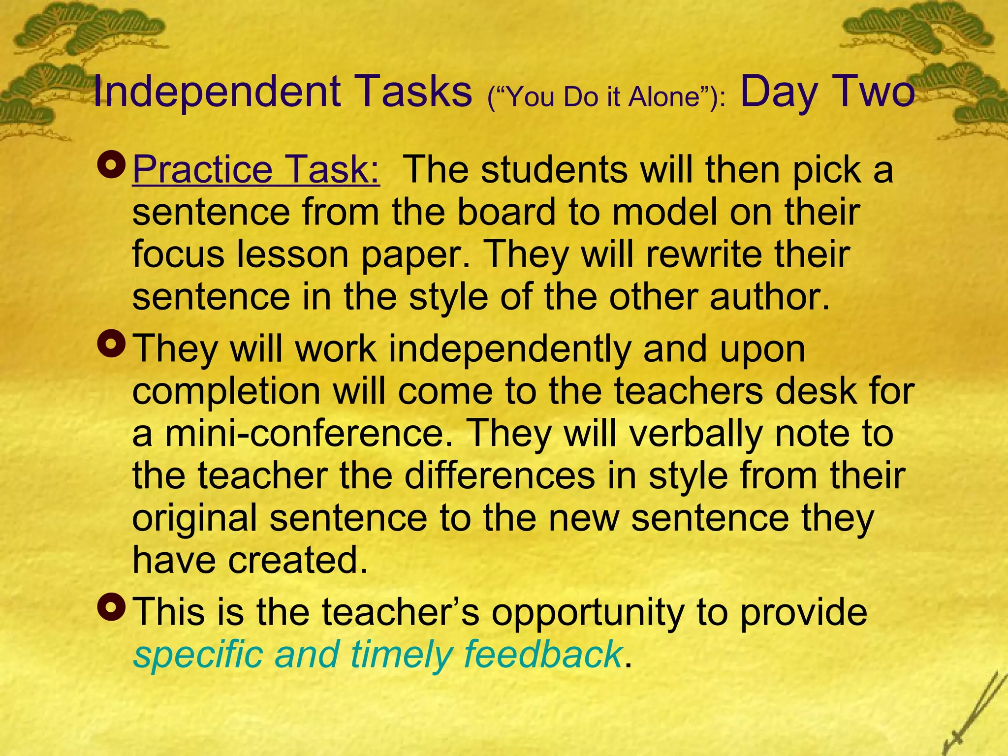 Independent Tasks (“You Do it Alone”): Day Two
 Practice Task: The students will then pick a
  sentence from the board to model on their
  focus lesson paper. They will rewrite their
  sentence in the style of the other author.
 They will work independently and upon
  completion will come to the teachers desk for
  a mini-conference. They will verbally note to
  the teacher the differences in style from their
  original sentence to the new sentence they
  have created.
 This is the teacher’s opportunity to provide
  specific and timely feedback.
 