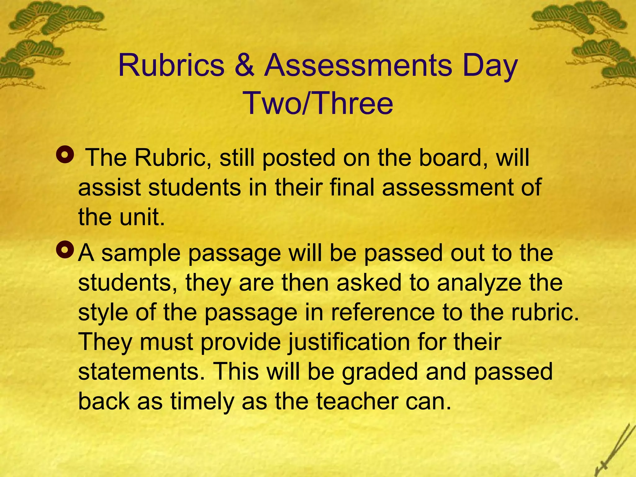 Rubrics & Assessments Day
              Two/Three
 The Rubric, still posted on the board, will
  assist students in their final assessment of
  the unit.
 A sample passage will be passed out to the
  students, they are then asked to analyze the
  style of the passage in reference to the rubric.
  They must provide justification for their
  statements. This will be graded and passed
  back as timely as the teacher can.
 