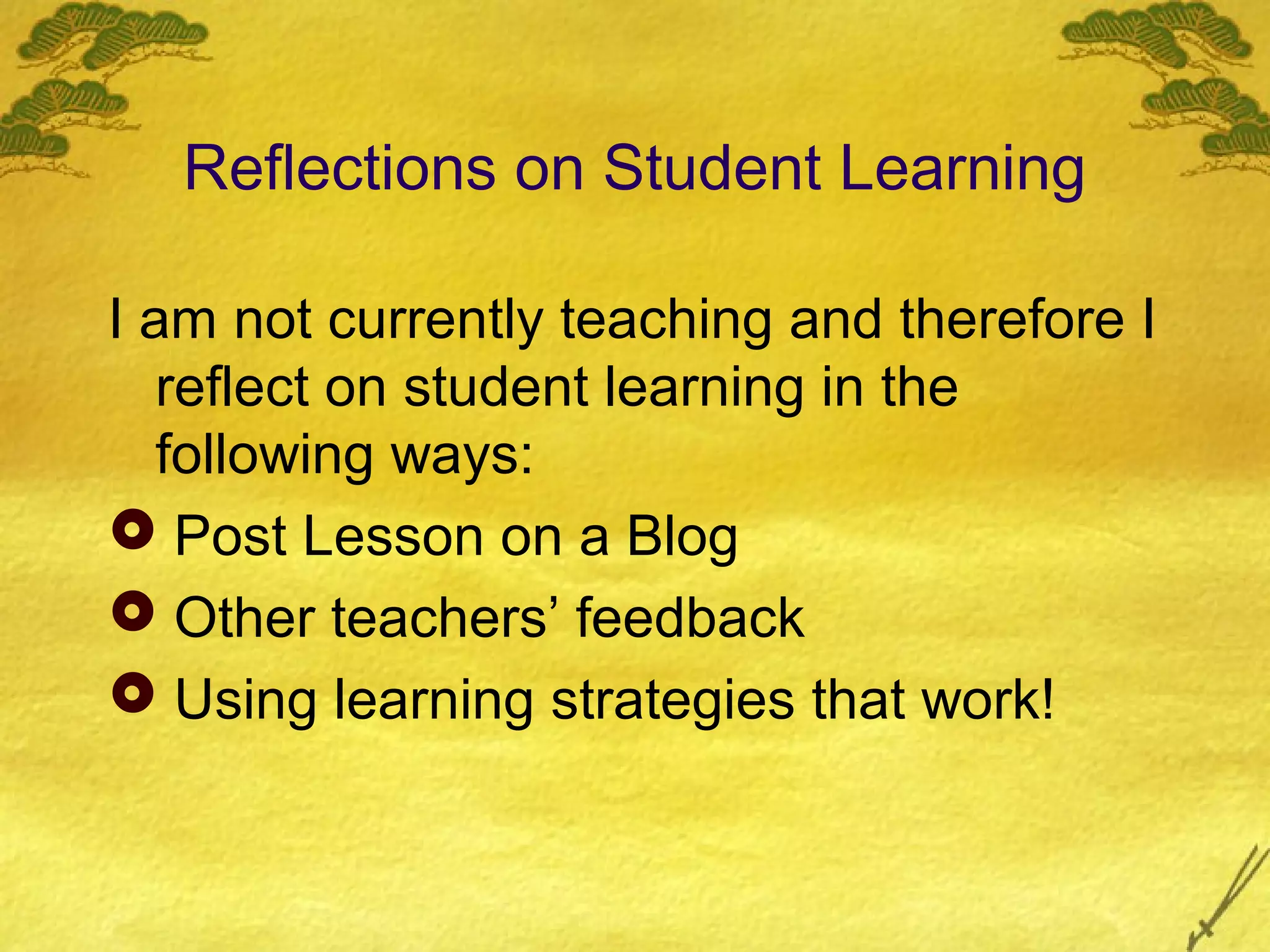 Reflections on Student Learning

I am not currently teaching and therefore I
   reflect on student learning in the
   following ways:
 Post Lesson on a Blog
 Other teachers’ feedback
 Using learning strategies that work!
 