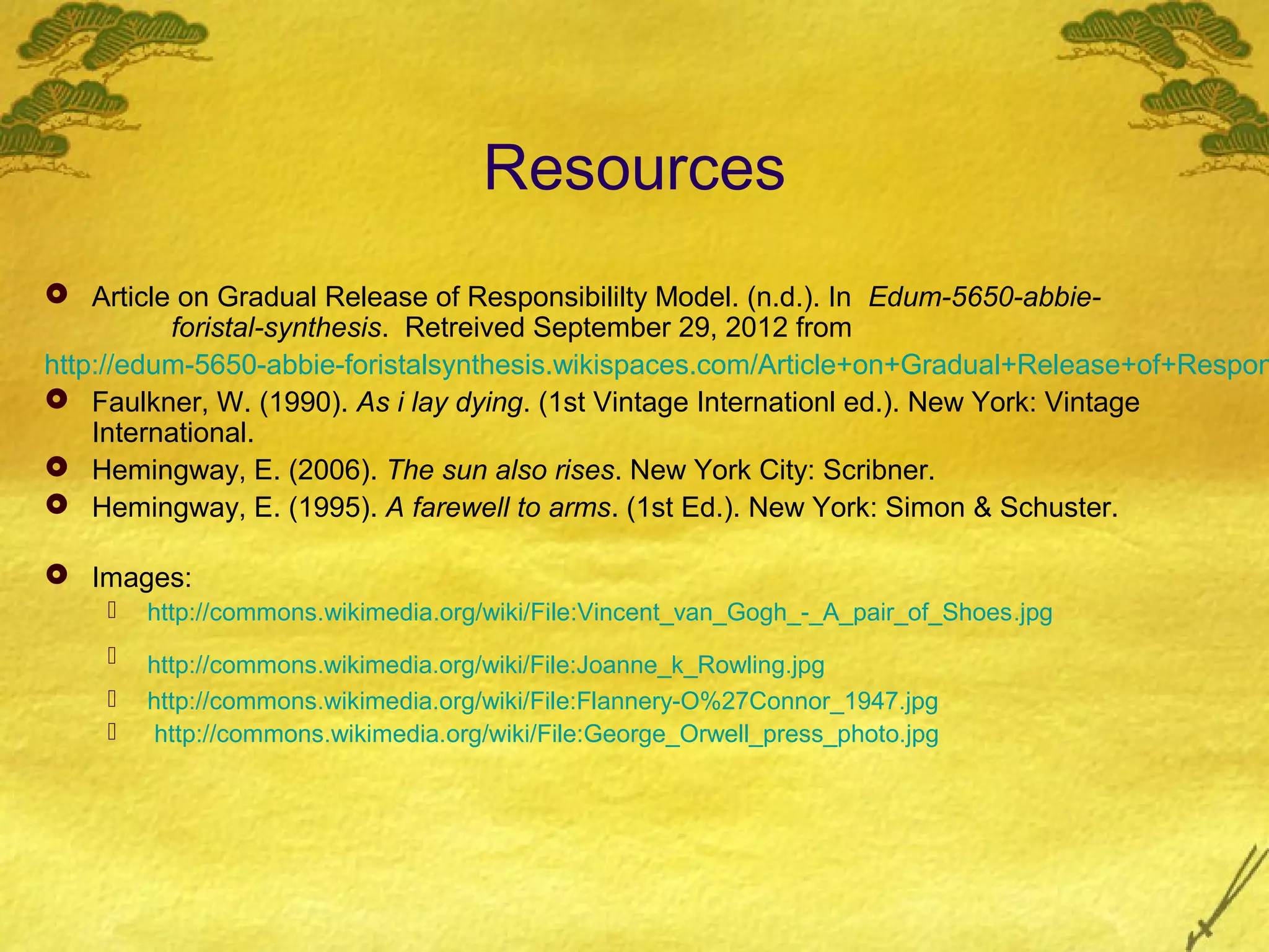 Resources
 Article on Gradual Release of Responsibililty Model. (n.d.). In Edum-5650-abbie-
          foristal-synthesis. Retreived September 29, 2012 from
http://edum-5650-abbie-foristalsynthesis.wikispaces.com/Article+on+Gradual+Release+of+Respon
 Faulkner, W. (1990). As i lay dying. (1st Vintage Internationl ed.). New York: Vintage
    International.
 Hemingway, E. (2006). The sun also rises. New York City: Scribner.
 Hemingway, E. (1995). A farewell to arms. (1st Ed.). New York: Simon & Schuster.

 Images:
       http://commons.wikimedia.org/wiki/File:Vincent_van_Gogh_-_A_pair_of_Shoes.jpg
       http://commons.wikimedia.org/wiki/File:Joanne_k_Rowling.jpg
       http://commons.wikimedia.org/wiki/File:Flannery-O%27Connor_1947.jpg
        http://commons.wikimedia.org/wiki/File:George_Orwell_press_photo.jpg
 