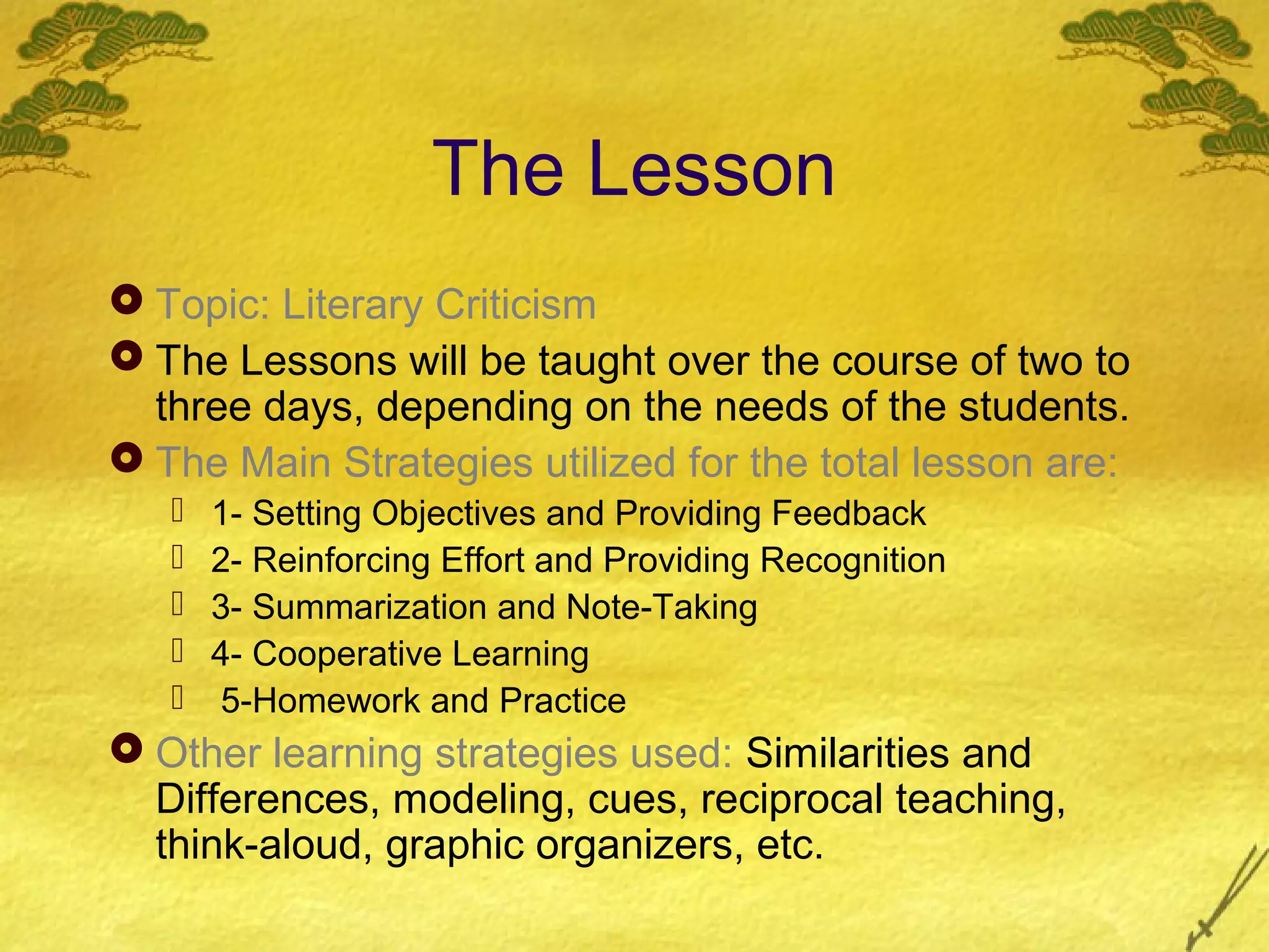 The Lesson
 Topic: Literary Criticism
 The Lessons will be taught over the course of two to
  three days, depending on the needs of the students.
 The Main Strategies utilized for the total lesson are:
      1- Setting Objectives and Providing Feedback
      2- Reinforcing Effort and Providing Recognition
      3- Summarization and Note-Taking
      4- Cooperative Learning
      5-Homework and Practice
 Other learning strategies used: Similarities and
  Differences, modeling, cues, reciprocal teaching,
  think-aloud, graphic organizers, etc.
 