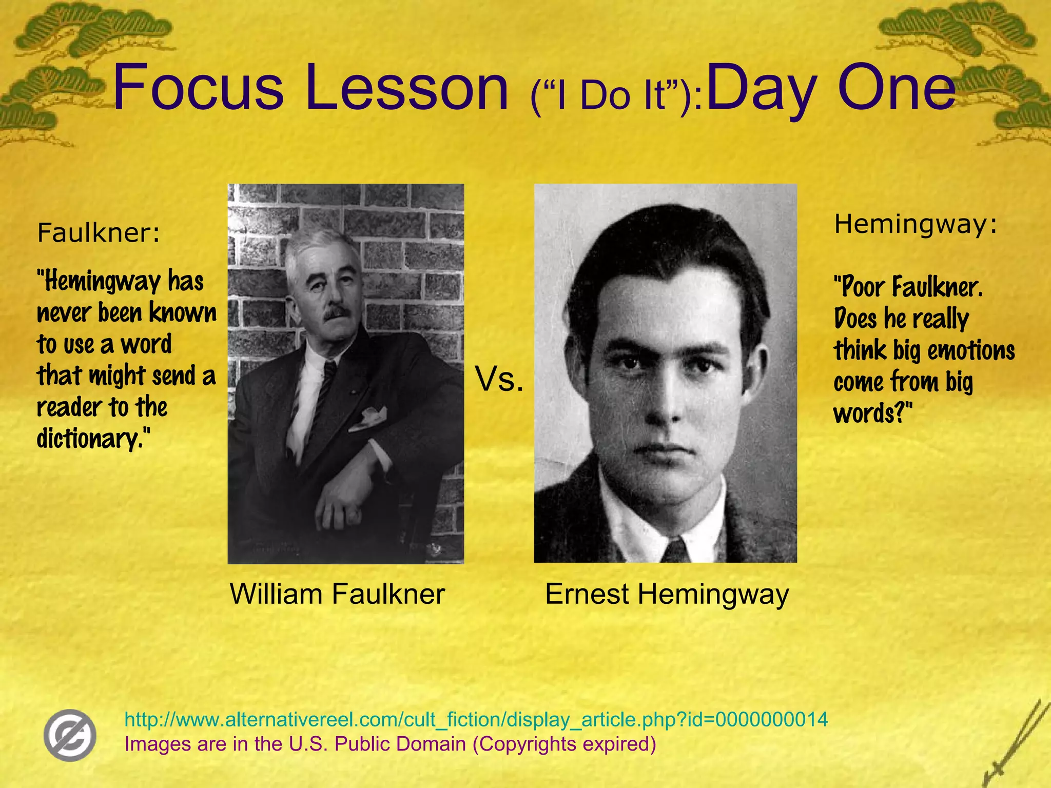 Focus Lesson (“I Do It”):Day One

Faulkner:                                                                               Hemingway:

"Hemingway has                                                                          "Poor Faulkner.
never been known                                                                        Does he really
to use a word                                                                           think big emotions
that might send a                             Vs.                                       come from big
reader to the                                                                           words?"
dictionary."




                    William Faulkner                 Ernest Hemingway



        http://www.alternativereel.com/cult_fiction/display_article.php?id=0000000014
        Images are in the U.S. Public Domain (Copyrights expired)
 