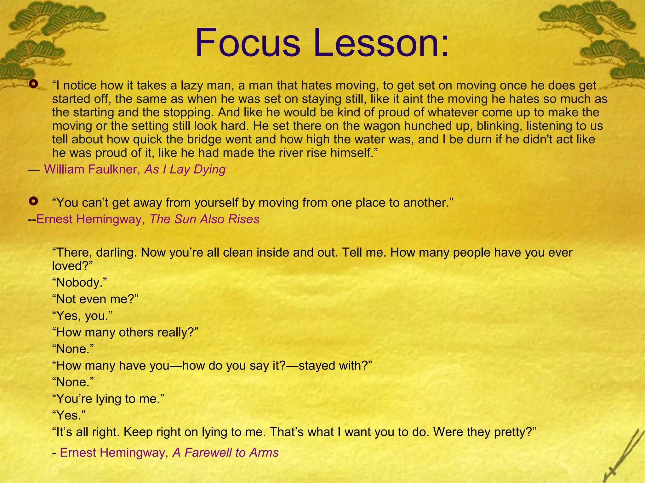 Focus Lesson:
  “I notice how it takes a lazy man, a man that hates moving, to get set on moving once he does get
   started off, the same as when he was set on staying still, like it aint the moving he hates so much as
   the starting and the stopping. And like he would be kind of proud of whatever come up to make the
   moving or the setting still look hard. He set there on the wagon hunched up, blinking, listening to us
   tell about how quick the bridge went and how high the water was, and I be durn if he didn't act like
   he was proud of it, like he had made the river rise himself.”
― William Faulkner, As I Lay Dying

 “You can’t get away from yourself by moving from one place to another.”
--Ernest Hemingway, The Sun Also Rises

    “There, darling. Now you’re all clean inside and out. Tell me. How many people have you ever
    loved?”
    “Nobody.”
    “Not even me?”
    “Yes, you.”
    “How many others really?”
    “None.”
    “How many have you—how do you say it?—stayed with?”
    “None.”
    “You’re lying to me.”
    “Yes.”
    “It’s all right. Keep right on lying to me. That’s what I want you to do. Were they pretty?”
    - Ernest Hemingway, A Farewell to Arms
 