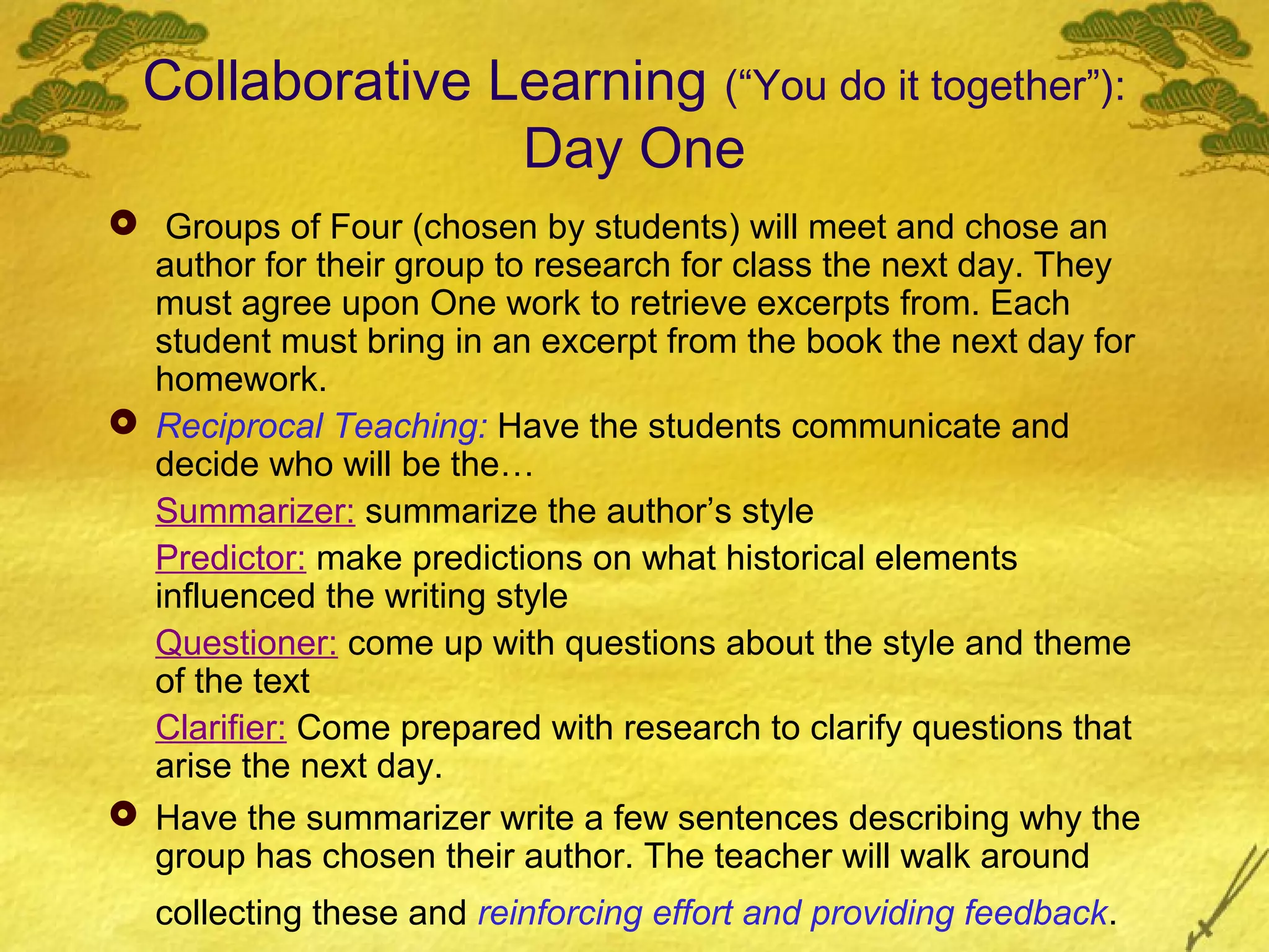 Collaborative Learning (“You do it together”):
                 Day One
 Groups of Four (chosen by students) will meet and chose an
  author for their group to research for class the next day. They
  must agree upon One work to retrieve excerpts from. Each
  student must bring in an excerpt from the book the next day for
  homework.
 Reciprocal Teaching: Have the students communicate and
  decide who will be the…
  Summarizer: summarize the author’s style
  Predictor: make predictions on what historical elements
  influenced the writing style
  Questioner: come up with questions about the style and theme
  of the text
  Clarifier: Come prepared with research to clarify questions that
  arise the next day.
 Have the summarizer write a few sentences describing why the
  group has chosen their author. The teacher will walk around
   collecting these and reinforcing effort and providing feedback.
 