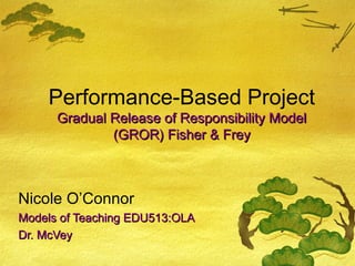 Performance-Based Project
      Gradual Release of Responsibility Model
              (GROR) Fisher & Frey



Nicole O’Connor
Models of Teaching EDU513:OLA
Dr. McVey
 