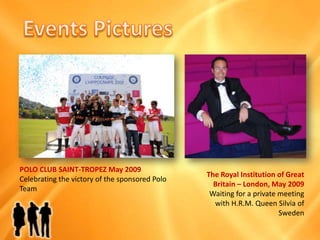 EventsPicturesPOLO CLUB SAINT-TROPEZ May 2009Celebrating the victoryof the sponsored Polo TeamThe Royal Institutionof Great Britain – London, May 2009Waitingfor a private meeting with H.R.M. Queen Silvia ofSweden