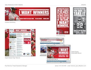 SAN FRANCISCO FORTY NINERS                                                              SPORTS




Outdoor Advertising




                                             Print Advertising




                                                                       Digital Display
                                                                       Expandable Banner



Digital Display Page Takeover




Paul Brennan, Project/Operations Manager   phone: 415-724-8759   email: brennan_paul_sf@yahoo.com
 