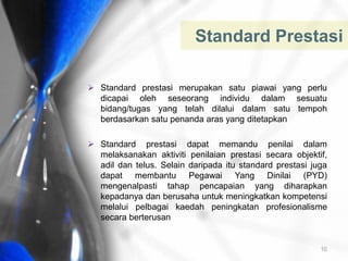  Standard prestasi merupakan satu piawai yang perlu
dicapai oleh seseorang individu dalam sesuatu
bidang/tugas yang telah dilalui dalam satu tempoh
berdasarkan satu penanda aras yang ditetapkan
 Standard prestasi dapat memandu penilai dalam
melaksanakan aktiviti penilaian prestasi secara objektif,
adil dan telus. Selain daripada itu standard prestasi juga
dapat membantu Pegawai Yang Dinilai (PYD)
mengenalpasti tahap pencapaian yang diharapkan
kepadanya dan berusaha untuk meningkatkan kompetensi
melalui pelbagai kaedah peningkatan profesionalisme
secara berterusan
Standard Prestasi
10
 
