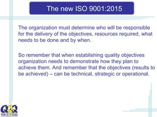 The new ISO 9001:2015
The organization must determine who will be responsible
for the delivery of the objectives, resources required, what
needs to be done and by when.
So remember that when establishing quality objectives
organization needs to demonstrate how they plan to
achieve them. And remember that the objectives (results to
be achieved) – can be technical, strategic or operational.
 