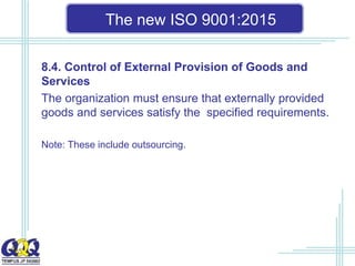 The new ISO 9001:2015
8.4. Control of External Provision of Goods and
Services
The organization must ensure that externally provided
goods and services satisfy the specified requirements.
Note: These include outsourcing.
 