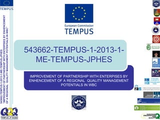 543662-TEMPUS-1-2013-1-ME-TEMPUS-JPHES
“IMPROVEMENT
OF
PARTNERSHIP
WITH
ENTERPISES
BY
ENHENCEMENT
OF
A
REGIONAL
QUALITY
MANAGEMENT
POTENTIALS
IN
WBC”
543662-TEMPUS-1-2013-1-
ME-TEMPUS-JPHES
IMPROVEMENT OF PARTNERSHIP WITH ENTERPISES BY
ENHENCEMENT OF A REGIONAL QUALITY MANAGEMENT
POTENTIALS IN WBC
 