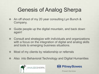 Genesis of Analog SherpaAn off shoot of my 20 year consulting Lyn Bunch & Company.Guide people up the digital mountain, and back down again!Consult and strategize with individuals and organizations with a focus on the integration of digital and analog skills and tools to emerging business situations.Most of my clients by relationship or referralsAlso  into Behavioral Technology and Digital Humanities