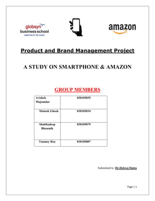 Page | 1
Product and Brand Management Project
A STUDY ON SMARTPHONE & AMAZON
GROUP MEMBERS
Avishek
Majumdar
030105035
Mainak Ghosh 030105034
Shubhadeep
Bhaumik
030105079
Tanmoy Roy 030105007
Submitted to: Dr.Debraj Dutta
 