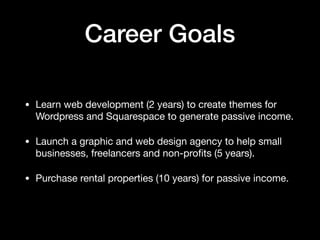 Career Goals
• Learn web development (2 years) to create themes for
Wordpress and Squarespace to generate passive income. 

• Launch a graphic and web design agency to help small
businesses, freelancers and non-proﬁts (5 years). 

• Purchase rental properties (10 years) for passive income.
 