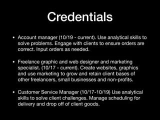 Credentials
• Account manager (10/19 - current). Use analytical skills to
solve problems. Engage with clients to ensure orders are
correct. Input orders as needed. 

• Freelance graphic and web designer and marketing
specialist. (10/17 - current). Create websites, graphics
and use marketing to grow and retain client bases of
other freelancers, small businesses and non-proﬁts. 

• Customer Service Manager (10/17-10/19) Use analytical
skills to solve client challenges. Manage scheduling for
delivery and drop oﬀ of client goods.
 