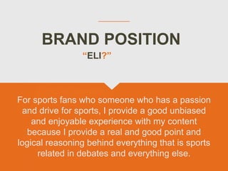 BRAND POSITION
For sports fans who someone who has a passion
and drive for sports, I provide a good unbiased
and enjoyable experience with my content
because I provide a real and good point and
logical reasoning behind everything that is sports
related in debates and everything else.
“ELI?”
 