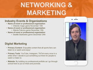 NETWORKING &
MARKETING
Industry Events & Organizations
• Name of event or professional organization
‣ Orlando magic game November 14th
• Name of event or professional organization
‣ Atlanta Falcons game December 15th
• Name of event or professional organization
‣ Seattle Seahawks game December 24th
Digital Marketing
• Primary Content: Enjoyable content that all sports fans can
listen to or watch and enjoy!
• Primary Tools: YouTube, Instagram, TikTok every once in a
while when I decide to put something out there for people to
watch or listen to
• Website: By building my professional portfolio as I go through
school here to put on there and promote.
Picture of You
Goes Here
 