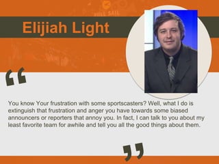 Elijiah Light
You know Your frustration with some sportscasters? Well, what I do is
extinguish that frustration and anger you have towards some biased
announcers or reporters that annoy you. In fact, I can talk to you about my
least favorite team for awhile and tell you all the good things about them.
e
 