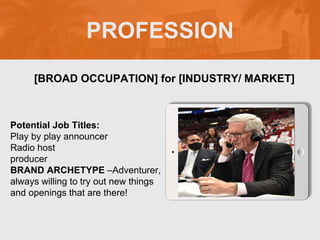 PROFESSION
Potential Job Titles:
Play by play announcer
Radio host
producer
BRAND ARCHETYPE –Adventurer,
always willing to try out new things
and openings that are there!
[BROAD OCCUPATION] for [INDUSTRY/ MARKET]
Picture Relevant
to Your Industry
Goes Here
 