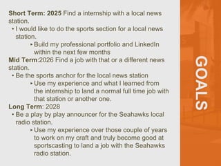 GOALS
Short Term: 2025 Find a internship with a local news
station.
• I would like to do the sports section for a local news
station.
‣Build my professional portfolio and LinkedIn
within the next few months
Mid Term:2026 Find a job with that or a different news
station.
• Be the sports anchor for the local news station
‣Use my experience and what I learned from
the internship to land a normal full time job with
that station or another one.
Long Term: 2028
• Be a play by play announcer for the Seahawks local
radio station.
‣Use my experience over those couple of years
to work on my craft and truly become good at
sportscasting to land a job with the Seahawks
radio station.
 