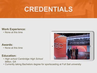 CREDENTIALS
Work Experience:
• None at this time
Education:
• High school Cambridge High School
Milton, GA
• Currently taking Bachelors degree for sportscasting at Full Sail university
Awards:
• None at this time
Picture Relevant
to Your Industry
Goes Here
 