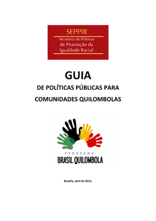  
 
 
GUIA  
DE POLÍTICAS PÚBLICAS PARA  
COMUNIDADES QUILOMBOLAS 
 
 
 
 
 
 
 
 
 
 
Brasília, abril de 2013. 
 
 
 