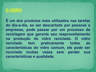 O VIDRO:
É um dos produtos mais utilizados nas tarefas
do dia-a-dia, ao ser descartado por pessoas e
empresas, pode passar por um processo de
reciclagem que garante seu reaproveitamento
na produção do vidro reciclado. O vidro
reciclado tem praticamente todas as
características do vidro comum, ele pode ser
reciclado muitas vezes sem perder sua
características e qualidade.
 