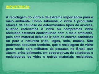 IMPORTÂNCIA:
A reciclagem do vidro é de extrema importância para o
meio ambiente. Como sabemos, o vidro é produzido
através da celulose de determinados tipos de árvores.
Quando reciclamos o vidro ou compramos vidro
reciclado estamos contribuindo com o meio ambiente,
pois este material deixa de ir para os aterros sanitários
ou para a natureza (rios, lagos, solo, matas). Não
podemos esquecer também, que a reciclagem de vidro
gera renda para milhares de pessoas no Brasil que
atuam, principalmente, em cooperativas de catadores e
recicladores de vidro e outros materiais reciclados.
 