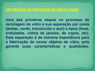 SEPARAÇÃO NO PROCESSO DE RECICLAGEM:
Uma das primeiras etapas no processo de
reciclagem do vidro é sua separação por cores
(âmbar, verde, translúcido e azul) e tipos (lisos,
ondulados, vidros de janelas, de copos, etc).
Esta separação é de extrema importância para
a fabricação de novos objetos de vidro, pois
garante suas características e qualidades.
 
