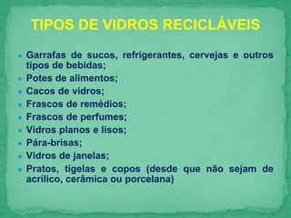 ● Garrafas de sucos, refrigerantes, cervejas e outros
tipos de bebidas;
● Potes de alimentos;
● Cacos de vidros;
● Frascos de remédios;
● Frascos de perfumes;
● Vidros planos e lisos;
● Pára-brisas;
● Vidros de janelas;
● Pratos, tigelas e copos (desde que não sejam de
acrílico, cerâmica ou porcelana)
TIPOS DE VIDROS RECICLÁVEIS
 
