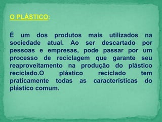 O PLÁSTICO:
É um dos produtos mais utilizados na
sociedade atual. Ao ser descartado por
pessoas e empresas, pode passar por um
processo de reciclagem que garante seu
reaproveitamento na produção do plástico
reciclado.O plástico reciclado tem
praticamente todas as características do
plástico comum.
 