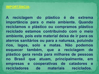 IMPORTÂNCIA:
A reciclagem do plástico é de extrema
importância para o meio ambiente. Quando
reciclamos o plástico ou compramos plástico
reciclado estamos contribuindo com o meio
ambiente, pois este material deixa de ir para os
aterros sanitários ou para a natureza, poluindo
rios, lagos, solo e matas. Não podemos
esquecer também, que a reciclagem de
plástico gera renda para milhares de pessoas
no Brasil que atuam, principalmente, em
empresas e cooperativas de catadores e
recicladores de materiais reciclados.
 