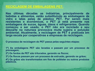 RECICLAGEM DE EMBALAGENS PET:
Nas últimas décadas as indústrias, principalmente de
bebidas e alimentos, estão substituindo as embalagens de
vidro e latas pelas de plástico PET. Por serem mais
resistentes e econômicas, o PET já está presente nas
embalagens de sucos, águas, óleos e refrigerantes. Quando
começou a ser usado, o PET não era reciclado e seu
descarte na natureza provocava muita sujeira e poluição
ambiental. Atualmente, a reciclagem de PET é praticada em
larga escala por cooperativas e empresas de reciclagem.
O processo de reciclagem do PET passa pelas seguintes etapas:
1º) As embalagens PET são lavadas e passam por um processo de
prensagem;
2º) Os fardos de PET são triturados, gerando os flocos;
3º) Os flocos passam por um processo de extrusão, gerando os grãos;
4º) Os grãos são transformados em fios de poliéster ou outros produtos
plásticos.
 