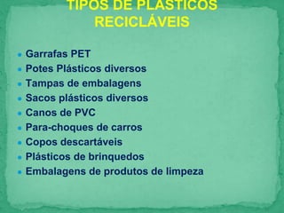 ● Garrafas PET
● Potes Plásticos diversos
● Tampas de embalagens
● Sacos plásticos diversos
● Canos de PVC
● Para-choques de carros
● Copos descartáveis
● Plásticos de brinquedos
● Embalagens de produtos de limpeza
TIPOS DE PLÁSTICOS
RECICLÁVEIS
 