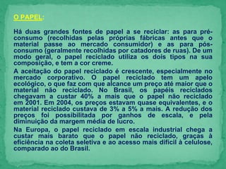 O PAPEL:
Há duas grandes fontes de papel a se reciclar: as para pré-
consumo (recolhidas pelas próprias fábricas antes que o
material passe ao mercado consumidor) e as para pós-
consumo (geralmente recolhidas por catadores de ruas). De um
modo geral, o papel reciclado utiliza os dois tipos na sua
composição, e tem a cor creme.
A aceitação do papel reciclado é crescente, especialmente no
mercado corporativo. O papel reciclado tem um apelo
ecológico, o que faz com que alcance um preço até maior que o
material não reciclado. No Brasil, os papéis reciclados
chegavam a custar 40% a mais que o papel não reciclado
em 2001. Em 2004, os preços estavam quase equivalentes, e o
material reciclado custava de 3% a 5% a mais. A redução dos
preços foi possibilitada por ganhos de escala, e pela
diminuição da margem média de lucro.
Na Europa, o papel reciclado em escala industrial chega a
custar mais barato que o papel não reciclado, graças à
eficiência na coleta seletiva e ao acesso mais difícil à celulose,
comparado ao do Brasil.
 