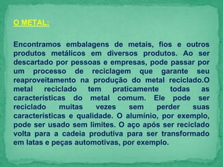 O METAL:
Encontramos embalagens de metais, fios e outros
produtos metálicos em diversos produtos. Ao ser
descartado por pessoas e empresas, pode passar por
um processo de reciclagem que garante seu
reaproveitamento na produção do metal reciclado.O
metal reciclado tem praticamente todas as
características do metal comum. Ele pode ser
reciclado muitas vezes sem perder suas
características e qualidade. O alumínio, por exemplo,
pode ser usado sem limites. O aço após ser reciclado
volta para a cadeia produtiva para ser transformado
em latas e peças automotivas, por exemplo.
 