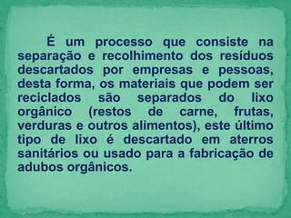 É um processo que consiste na
separação e recolhimento dos resíduos
descartados por empresas e pessoas,
desta forma, os materiais que podem ser
reciclados são separados do lixo
orgânico (restos de carne, frutas,
verduras e outros alimentos), este último
tipo de lixo é descartado em aterros
sanitários ou usado para a fabricação de
adubos orgânicos.
 