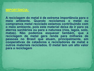 IMPORTÂNCIA:
A reciclagem do metal é de extrema importância para o
meio ambiente. Quando reciclamos o metal ou
compramos metal reciclado estamos contribuindo com
o meio ambiente, pois este material deixa de ir para os
aterros sanitários ou para a natureza (rios, lagos, solo,
matas). Não podemos esquecer também, que a
reciclagem de metal gera renda para milhares de
pessoas no Brasil que atuam, principalmente, em
cooperativas de catadores e recicladores de metal e
outros materiais reciclados. O metal tem um alto valor
para a reciclagem
 
