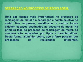 SEPARAÇÃO NO PROCESSO DE RECICLAGEM:
Uma das etapas mais importantes no processo de
reciclagem de metal é a separação e coleta seletiva do
metal. Nas empresas, residências e outros locais
existem espaços destinados ao descarte de metal. Na
primeira fase do processo de reciclagem de metal, os
mesmos são separados por tipos e características.
Desta forma, alumínio, cobre, aço e ferro passam por
processos de reciclagem diferentes.
 