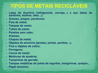 ● Latas de alumínio (refrigerante, cerveja...) e aço (latas de
sardinha, molhos, óleo...);
● Arames, pregos, parafusos;
● Fios de metal;
● Tampas de metal;
● Tubos de pasta;
● Panelas sem cabo;
● Arames;
● Chapas de metal;
● Objetos de alumínio (janelas, portas, portões...);
● Fios e objetos de cobre;
● Ferragens;
● Canos de metal;
● Molduras de quadros;
● Tampinhas de garrafa;
● Tampas metálicas de potes de iogurtes, margarinas, queijos..,
● Papel alumínio.
TIPOS DE METAIS RECICLÁVEIS
 