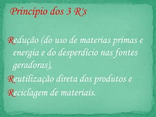 Princípio dos 3 R's
Redução (do uso de materias primas e
energia e do desperdício nas fontes
geradoras),
Reutilização direta dos produtos e
Reciclagem de materiais.
 
