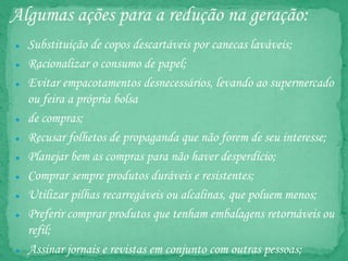 Algumas ações para a redução na geração:
● Substituição de copos descartáveis por canecas laváveis;
● Racionalizar o consumo de papel;
● Evitar empacotamentos desnecessários, levando ao supermercado
ou feira a própria bolsa
● de compras;
● Recusar folhetos de propaganda que não forem de seu interesse;
● Planejar bem as compras para não haver desperdício;
● Comprar sempre produtos duráveis e resistentes;
● Utilizar pilhas recarregáveis ou alcalinas, que poluem menos;
● Preferir comprar produtos que tenham embalagens retornáveis ou
refil;
● Assinar jornais e revistas em conjunto com outras pessoas;
 