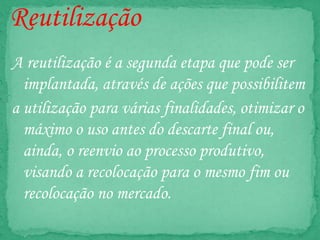 Reutilização
A reutilização é a segunda etapa que pode ser
implantada, através de ações que possibilitem
a utilização para várias finalidades, otimizar o
máximo o uso antes do descarte final ou,
ainda, o reenvio ao processo produtivo,
visando a recolocação para o mesmo fim ou
recolocação no mercado.
 