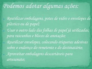 Podemos adotar algumas ações:
● Reutilizar embalagens, potes de vidro e envelopes de
plástico ou de papel;
● Usar o outro lado das folhas de papel já utilizadas,
para rascunhos e blocos de anotação;
● Reutilizar envelopes, colocando etiquetas adesivas
sobre o endereço do remetente e do destinatário;
● Aproveitar embalagens descartáveis para
artesanato;
 