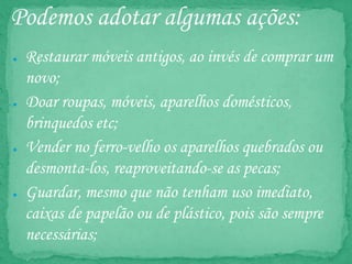 Podemos adotar algumas ações:
● Restaurar móveis antigos, ao invés de comprar um
novo;
● Doar roupas, móveis, aparelhos domésticos,
brinquedos etc;
● Vender no ferro-velho os aparelhos quebrados ou
desmonta-los, reaproveitando-se as pecas;
● Guardar, mesmo que não tenham uso imediato,
caixas de papelão ou de plástico, pois são sempre
necessárias;
 