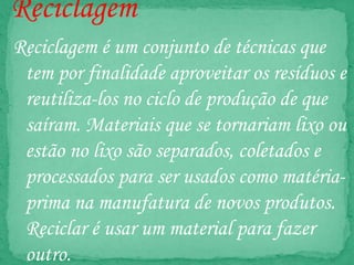Reciclagem
Reciclagem é um conjunto de técnicas que
tem por finalidade aproveitar os resíduos e
reutiliza-los no ciclo de produção de que
saíram. Materiais que se tornariam lixo ou
estão no lixo são separados, coletados e
processados para ser usados como matéria-
prima na manufatura de novos produtos.
Reciclar é usar um material para fazer
outro.
 